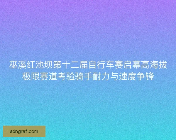 巫溪红池坝第十二届自行车赛启幕高海拔极限赛道考验骑手耐力与速度争锋