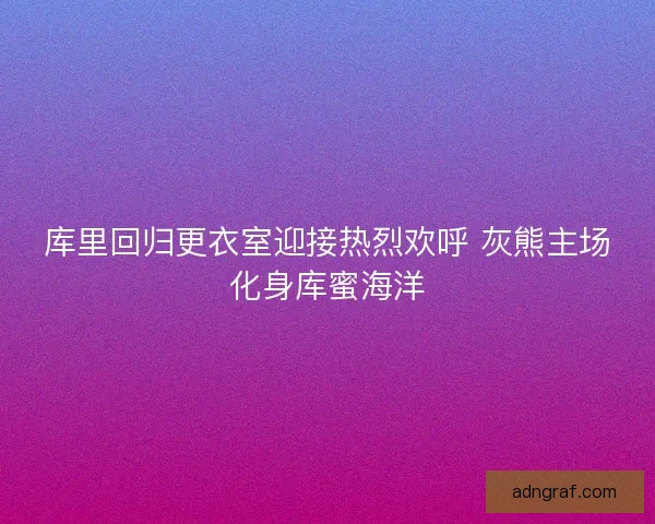 库里回归更衣室迎接热烈欢呼 灰熊主场化身库蜜海洋