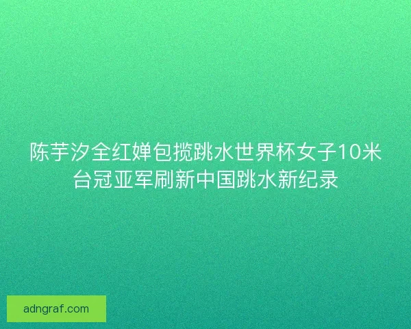 陈芋汐全红婵包揽跳水世界杯女子10米台冠亚军刷新中国跳水新纪录