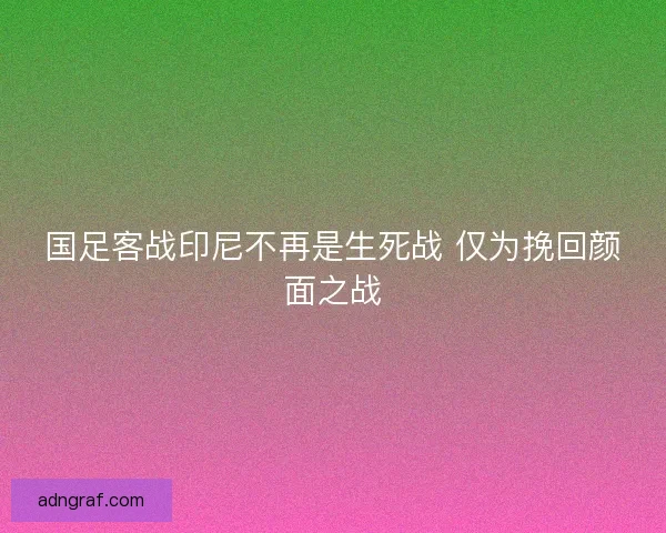 国足客战印尼不再是生死战 仅为挽回颜面之战