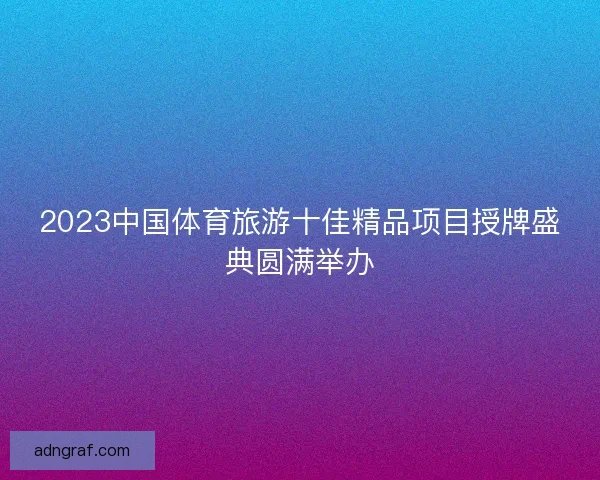 2023中国体育旅游十佳精品项目授牌盛典圆满举办